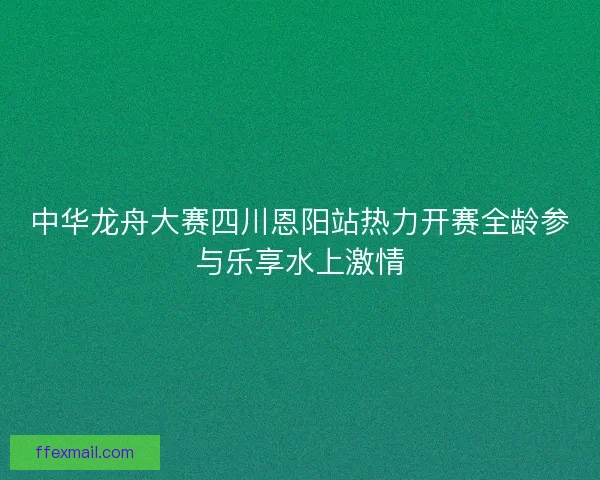 中华龙舟大赛四川恩阳站热力开赛全龄参与乐享水上激情