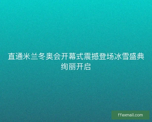直通米兰冬奥会开幕式震撼登场冰雪盛典绚丽开启