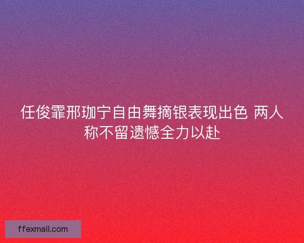 任俊霏邢珈宁自由舞摘银表现出色 两人称不留遗憾全力以赴