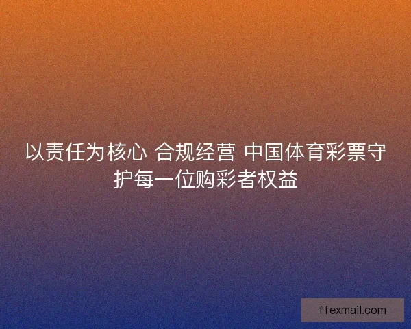 以责任为核心 合规经营 中国体育彩票守护每一位购彩者权益
