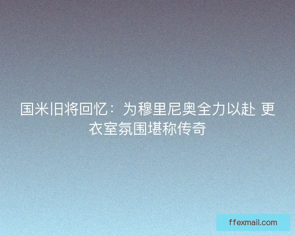 国米旧将回忆：为穆里尼奥全力以赴 更衣室氛围堪称传奇
